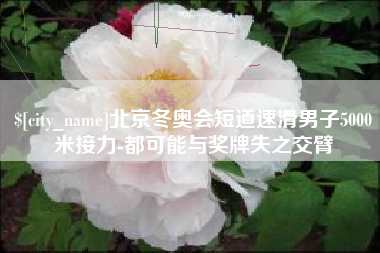 伊犁哈萨克北京冬奥会短道速滑男子5000米接力-都可能与奖牌失之交臂