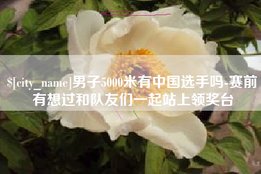 伊犁哈萨克男子5000米有中国选手吗-赛前有想过和队友们一起站上领奖台