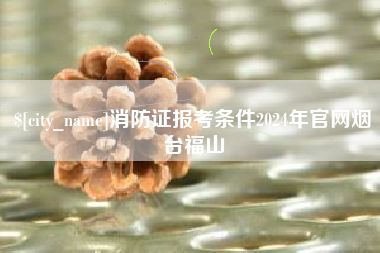 伊犁哈萨克消防证报考条件2024年官网烟台福山